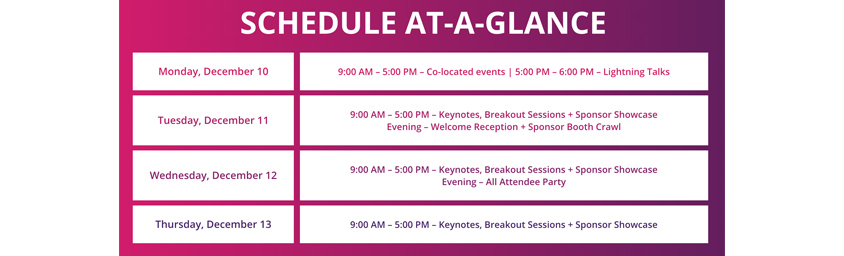 Conference Agenda / SCHEDULE AT-A-GLANCE / Monday, December 10 : 9:00AM - 5:00 PM - Co-located events | 5:00 PM - 6:00PM - Lightning Talks / Tuesday, December 11 : 9:00 AM - 5:00 PM - Keynotes, Breakout Sessions + Sponsor Showcase Evening - Welcome Reception + Sponsor Booth Crawl / Wednesday, December 12 : 9:00 AM - 5:00 PM - Keynotes, Breakout Sessions + Sponsor Showcase Evening - All Attendee Party / Thursday, December 13 : 9:00AM - 5:00 PM - Keynotes, Breakout Sessions + Sponsor Showcase