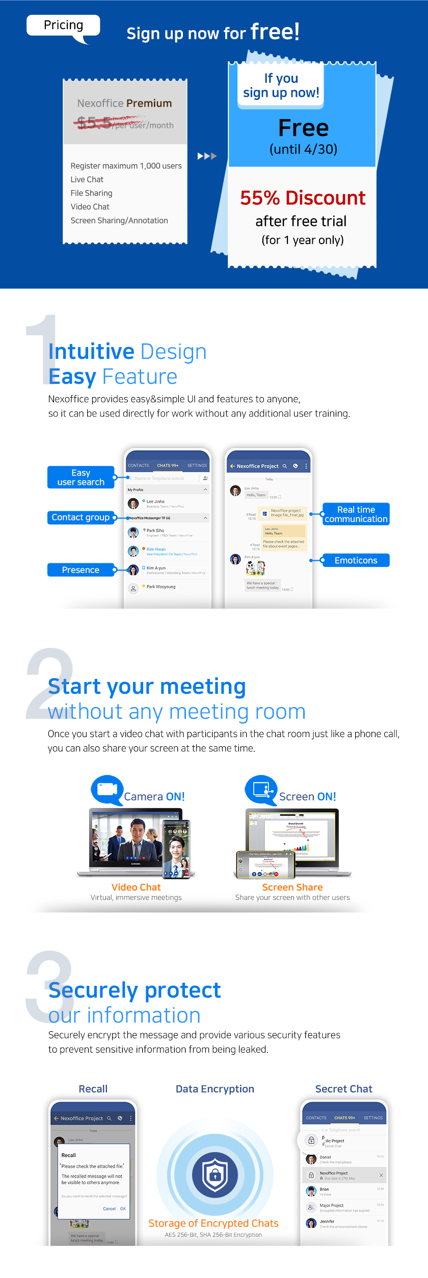 Sign up for free until April 30.
1. Intuitive Design, Easy Feature
Nexoffice provides easy&simple UI and features to anyone,
so it can be used directly for work without any additional user training.
2. Start your meeting without any meeting room.
Once you start a video chat with participants in the chat room just like a phone call, you can also share your screen at the same time.
3. Securely Protcet our information
Securely encrypt the message and provide various security features to prevent sensitive information from being leaked.