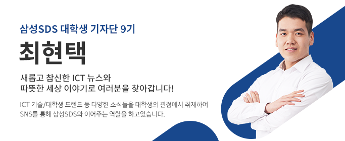  삼성SDS대학생기자단9기,최현택-새롭고 참신한 ICT 뉴스와 따뜻한 세상 이야기로 여러분을 찾아갑니다! ICT 기술/대학생 트랜드 등 다양한 소식들을 대학생의 관점에서 취재하여 SNS를 통해 삼성SDS와 이어주는 역할을 하고 있습니다.