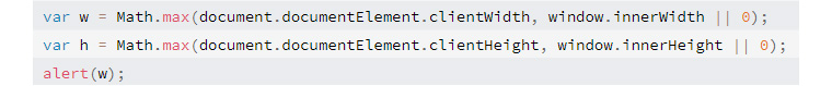  var w = Math.max(document.documentElement.clientWidth, window.innerWidth || 0);
var h = Math.max(document.documentElement.clientHeight, window.innerHeight || 0);
alert(w); 