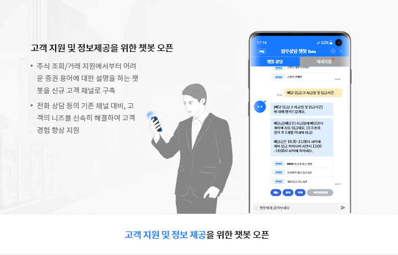 고객 지원 및 정보제공을 위한 챗봇 오픈 - 주식 조회/거래 지원에서부터 어려운 증권 용어에 대한 설명을 하는 챗봇을 신규 고객 채널로 구축 - 전화 상담 등의 기존 채널 대비, 고객의 니즈를 신속히 해결하여 고객 경험 향상 지원