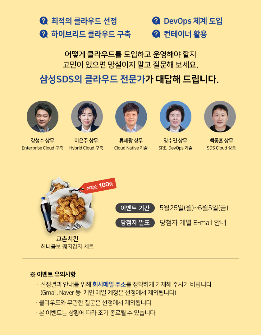 선착순 100명  SDS전문가에게 질문하면 치킨이 옵니다. 이벤트 기간 2020년5월19일부터 29일까지 당첨자발표는 개발 E-MAIL 안내 상품은 교촌치킨 허니콤보 웨지감자세트  이벤트유의사항 선정결과 안내를 위해 회사메일 주소를 정확하게 기재해 주시기 바랍니다.
Gmail NAVER등 개인 메일 계정은 선정에서 제외됩니다. 클라우드 사례, 기술, 서비스와 관련 없는 질문은 선정에서 제외됩니다.
본 이벤트는 상황에 따라 조기 종료될 수 있습니다