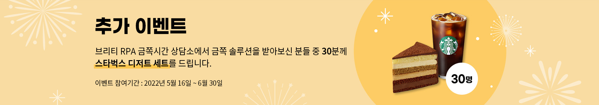 추가이벤트 브리티 RPA 금쪽시간 상담소에서 금쪽 솔루션을 받아보신 분들 중 30분께 스타벅스 디저트 세트를 드립니다. 이벤트 참여기간 : 2022년 5월 16일 ~ 6월 30일