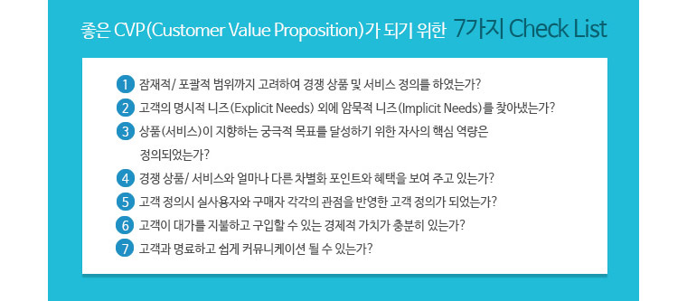 좋은 CVP가 되기 위한 7가지 체크리스트 -1. 잠재적.포괄적 범위까지 고려하여 경쟁 상품 및 서비스 정의를 하였는가? 2. 고객의 명시적 니즈(Explicit Needs)외에 암묵적 니즈(Implicit Needs)를 찾아냈는가? 3.상품(서비스)이 지향하는 궁극적 목표를 달성하기 위한 자사의 핵심 역량은 정의되었는가? 4. 경쟁 상품/서비스와 얼마나 다른 차별화 포인트와 혜택을 보여 주고 있는가? 5. 고객 정의시 실사용자와 구매자 각각의 관점을 반영한 고객 정의가 되었는가? 6. 고객이 대가를 지불하고 구입할 수 있는 경제적 가치가 충분히 있는가? 7. 고개고가 명료하고 쉽게 커뮤니케이션 될 수 있는가? 