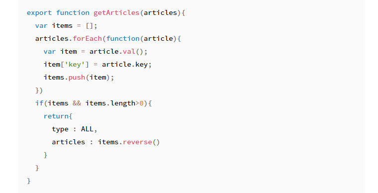 코드 스니펫 - export function getArticles(articles){ var items = []; articles.forEach(function(article) { vat item = article.val(); item['key'] = article.key; item.push(item); }) if(item && items.length>0) { return { type : ALL, articles : items.reverse() } } }