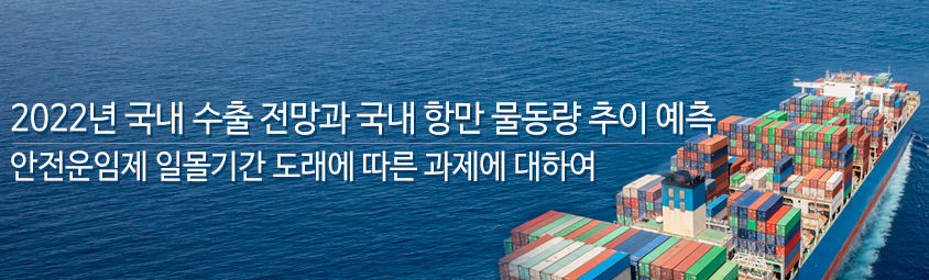 2022년 국내 수출 전망과 국내 항만 물동량 추이 예측 - 안전운임제 일몰기간 도래에 따른 과제에 대하여 