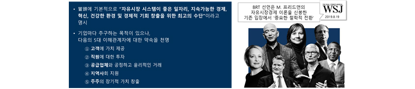 冒頭에 기본적으로 자유시장 시스템이 좋은 일자리, 지속가능한 경제, 혁신, 건강한 환경 및 경제적 기회 창출을 위한 최고의 수단이라고 명시. 기업마다 추구하는 목적이 있으나,다음의 5대 이해관계자에 대한 약속을 천명. ① 고객에 가치 제공, ② 직원에 대한 투자, ③ 공급업체와 공정하고 윤리적인 거래, ④ 지역사회 지원, ⑤ 주주의 장기적 가치 창출. BRT 선언은 M. 프리드먼의 자유시장경제 이론을 신봉한 기존 입장에서 ‘중요한 철학적 전환 (WSJ, 2019.8.19)