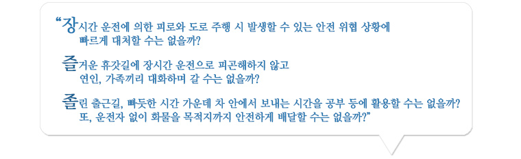 장시간 운전에 의한 피로와 도로 주행                 시 발생할 수 있는 안전 위협 상황에 빠르게 대처할 수는 없을까?
                즐거운 휴갓길에 장시간 운전으로 피곤해하지 않고
                연인, 가족끼리 대화하며 갈 수는 없을까?
                졸린 출근길, 빠듯한 시간 가운데 차 안에서 보내는 시간을 공부 등에 활용할 수는 없을까?
                또, 운전자 없이 화물을 목적지까지 안전하게 배달할 수는 없을까?