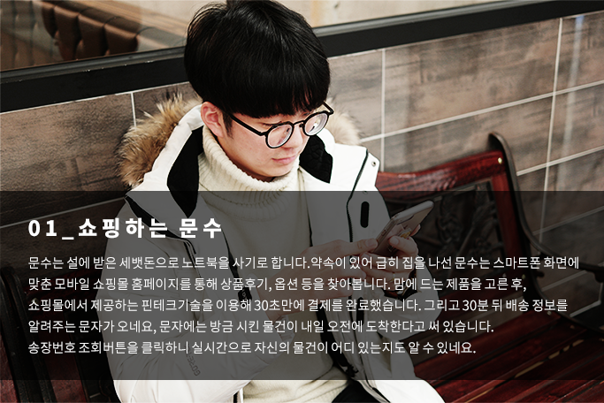 쇼핑하는문수-문수는 설에 받은 세뱃돈으로 노트북을 사기로합니다. 약속이 있어 급히 짐을 나선 문수는 스마트폰 화면에 맞춘 모바일 쇼핑몰 홈페이지를 통해 상품후기, 옵션등을 찾아봅니다. 맘에 드는 제품을 고른 후, 쇼핑몰에서 제공하는 핀테크기술을 이용해 30초만에 결제를 완료했습니다. 그리고 30분뒤 배송 정보를 알려주는 문자가 오네요, 문자에는 방금 시킨 물건이 내일 오전에 도착한다고 써있습니다. 송장번호 조회버튼을 클릭하니 실시간으로 자신의 물건이 어디있는지도 알 수 있네요