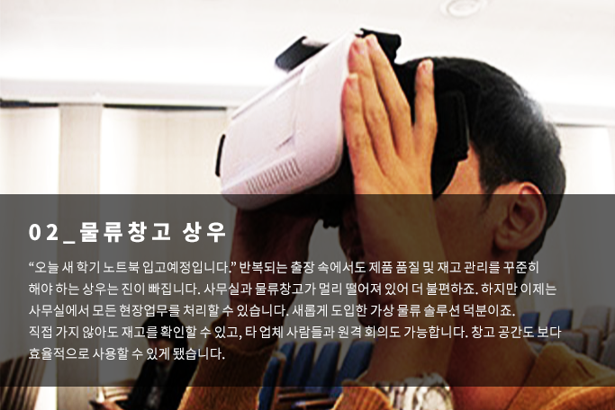 물류창고상우-오늘 새학기 노트북 입고예정입니다. 반복되는 출장 속에서도 제품품질및 재고관리를 꾸준히 해야 하는 상우는 진이 빠집니다. 사무실과 물류창고가 멀리 떨어져 있어 더 불편하죠. 하지만 이제는 사무실에서 모든 현장업무를 처리할 수 있습니다. 새롭게 도입한 가상물류솔루션덕분이죠. 직접 가지 않아도 재고를 확인할 수 있고, 타 업체 사람들과 원격 회의도 가능합니다. 창고 공간도 보다 효율적으로 사용할 수 있게 됐습니다.