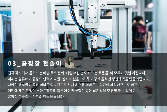 공장장 한솔이 - 전국 각지에서 몰려드는 배송 독촉전화, 매일 수십 번도 바뀌는 주문들, 이 모두가 옛날얘깁니다. 이제는 컴퓨터가 공장의 인력과 자원, 설비 시설을 고려해 가장 효율적인 생산계획을 만들어줍니다. 다양한 센서들이 공장 설비를 실시간으로 감시해 오류 설비를 순식간에 파악해주기도 하죠. 이번에 새로 도입한 스마트팩토리 덕분에 이번 신학기 동안 납기일을 모두 맞출 수 있게 된 공장장 한솔이는 안도의 한숨을 쉽니다.