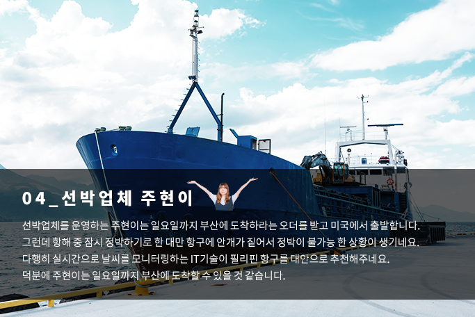 선박업체 주현이 - 선박업체를 운영하는 주현이는 일요일까지 부산에 도착하라는 오더를 받고 미국에서 출발합니다. 그런데 항해 중 잠시 정박하기로 한 대만 항구에 안개가 짙어서 정박이 불가능한 상황이 생기네요. 다행히 실시간으로 날시를 모니터링하는 IT기술이 필리핀 항구를 대안으로 추천해주네요. 덕분에 주현이는 일요일까지 부산에 도착할 수 있을 것 같습니다.
