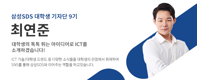 삼성SDS대학생기자단9기,최연준-대학생의 톡톡 튀는 아이디어로 ICT를 소개하겠습니다! ICT 기술/대학생 트랜드 등 다양한 소식들을 대학생의 관점에서 취재하여 SNS를 통해 삼성SDS와 이어주는 역할을 하고 있습니다.