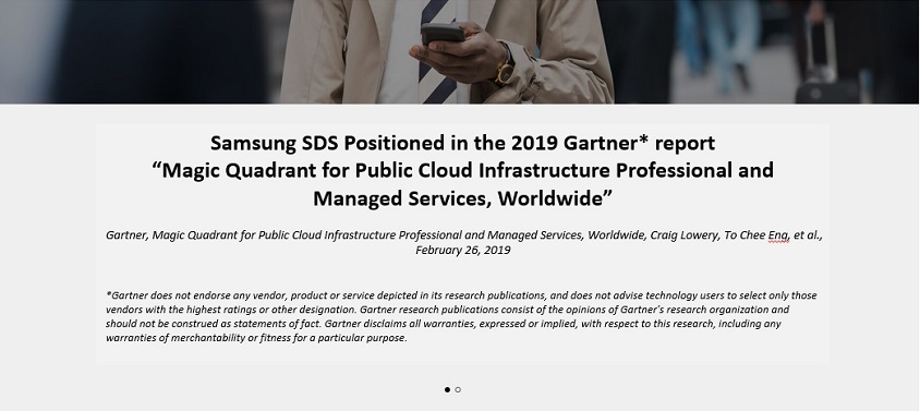 <p>Samsung SDS Positioned in the 2019 Gartner* report 'Magic Quadrant for Public Cloud Infrastructure Professional and Managed Services, Worldwide'</p>
        <p>Gartner, Magic Quadrant for Public Cloud infrastructure Professional and Managed Services, Worldwide, Craig Lowery, To Chee Eng, et al., February 26, 2019</p>
        <p>Gartner does not endarse any vendor, product or service depicted in its research publications, 
            and does not advise technology users to select only those vendors with the highest ratings or other designation, 
            Gartener research publications consist of the opinions of Gartner's research organization and should not be construed as statements of fact.
            Gartner disclaims all warranties, expressed or implied, with respect to this research, including any warranties of merchantability or fitness for a particular purpose.
        </p>